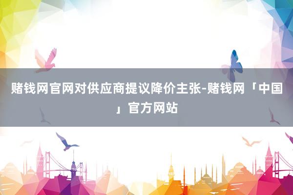 赌钱网官网对供应商提议降价主张-赌钱网「中国」官方网站