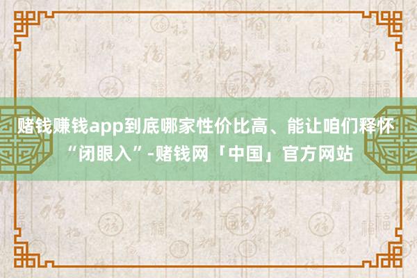 赌钱赚钱app到底哪家性价比高、能让咱们释怀 “闭眼入”-赌钱网「中国」官方网站