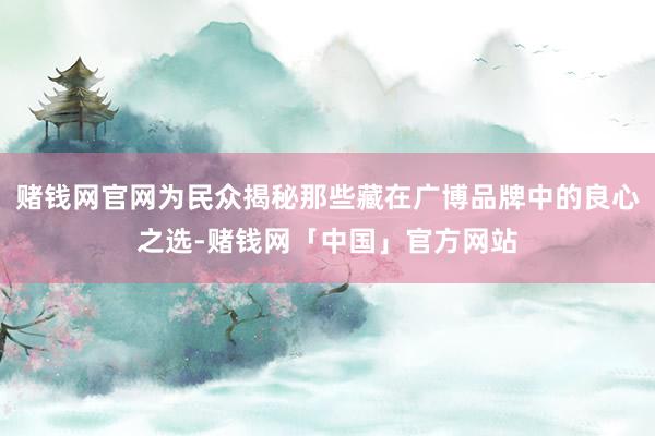 赌钱网官网为民众揭秘那些藏在广博品牌中的良心之选-赌钱网「中国」官方网站