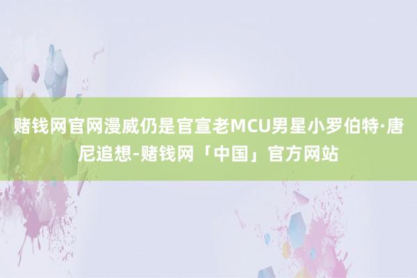 赌钱网官网漫威仍是官宣老MCU男星小罗伯特·唐尼追想-赌钱网「中国」官方网站