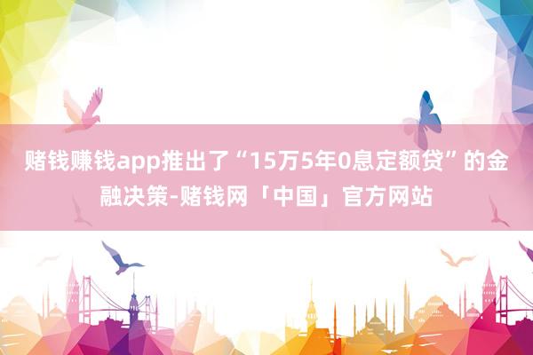 赌钱赚钱app推出了“15万5年0息定额贷”的金融决策-赌钱网「中国」官方网站