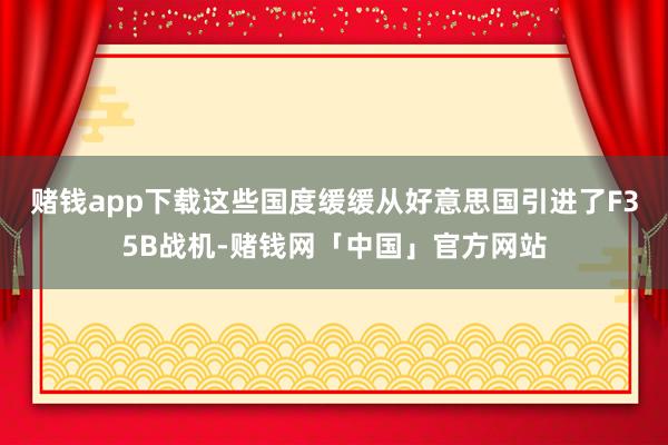 赌钱app下载这些国度缓缓从好意思国引进了F35B战机-赌钱网「中国」官方网站