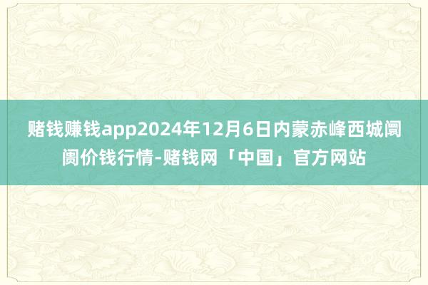 赌钱赚钱app2024年12月6日内蒙赤峰西城阛阓价钱行情-赌钱网「中国」官方网站