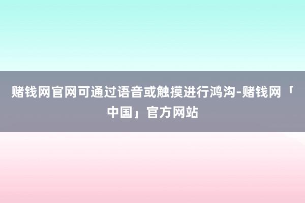 赌钱网官网可通过语音或触摸进行鸿沟-赌钱网「中国」官方网站