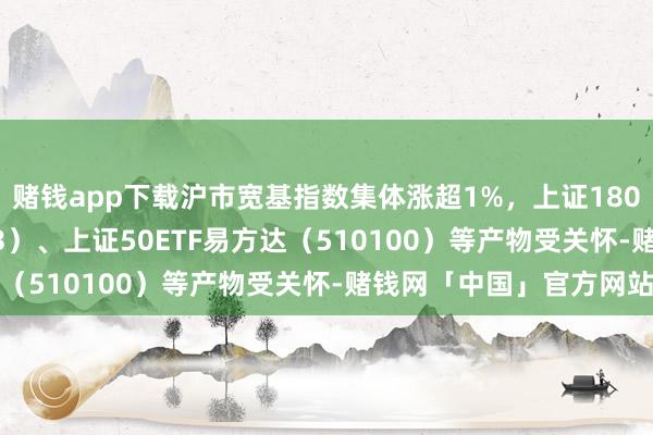 赌钱app下载沪市宽基指数集体涨超1%，上证180ETF易方达（530183）、上证50ETF易方达（510100）等产物受关怀-赌钱网「中国」官方网站