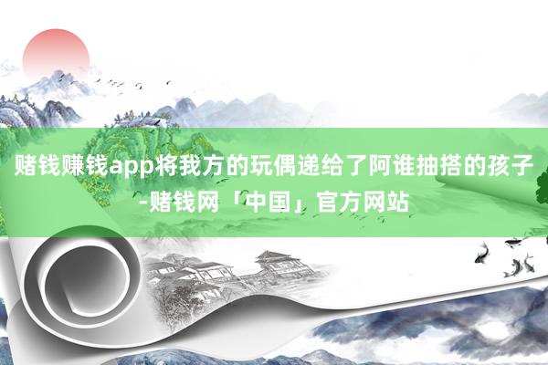 赌钱赚钱app将我方的玩偶递给了阿谁抽搭的孩子-赌钱网「中国」官方网站