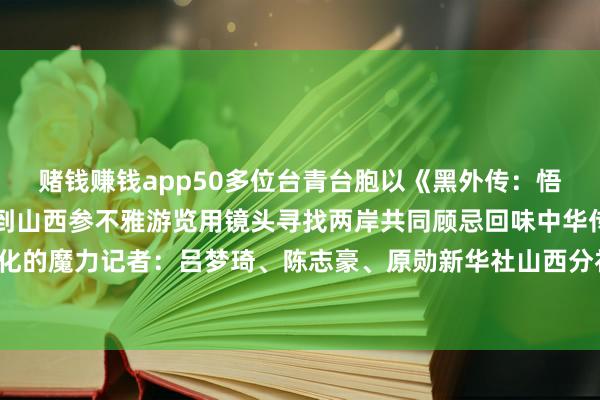 赌钱赚钱app50多位台青台胞以《黑外传：悟空》游戏取景地为干线到山西参不雅游览用镜头寻找两岸共同顾忌回味中华传统文化的魔力记者：吕梦琦、陈志豪、原勋新华社山西分社制作-赌钱网「中国」官方网站