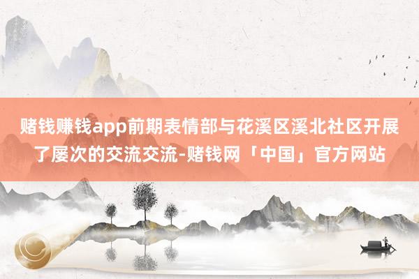 赌钱赚钱app前期表情部与花溪区溪北社区开展了屡次的交流交流-赌钱网「中国」官方网站