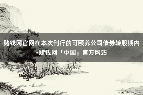 赌钱网官网在本次刊行的可颐养公司债券转股期内-赌钱网「中国」官方网站