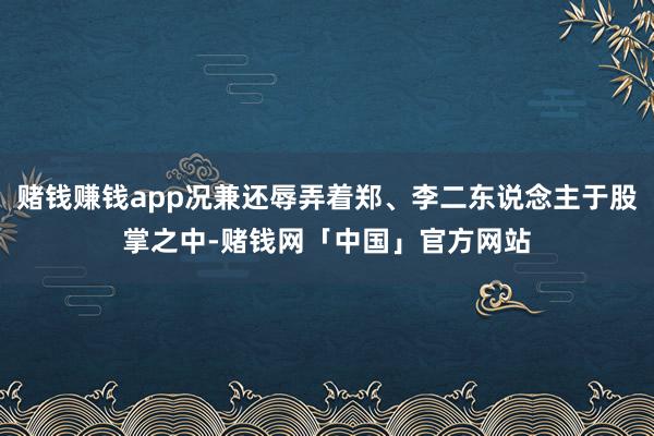 赌钱赚钱app况兼还辱弄着郑、李二东说念主于股掌之中-赌钱网「中国」官方网站