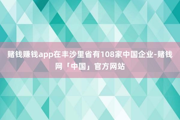 赌钱赚钱app在丰沙里省有108家中国企业-赌钱网「中国」官方网站