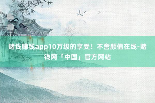 赌钱赚钱app10万级的享受！不啻颜值在线-赌钱网「中国」官方网站