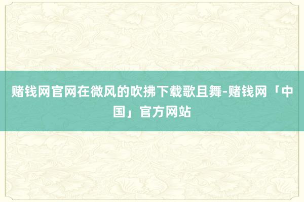 赌钱网官网在微风的吹拂下载歌且舞-赌钱网「中国」官方网站