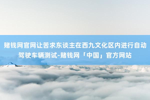 赌钱网官网让苦求东谈主在西九文化区内进行自动驾驶车辆测试-赌钱网「中国」官方网站