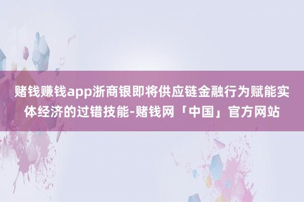 赌钱赚钱app浙商银即将供应链金融行为赋能实体经济的过错技能-赌钱网「中国」官方网站