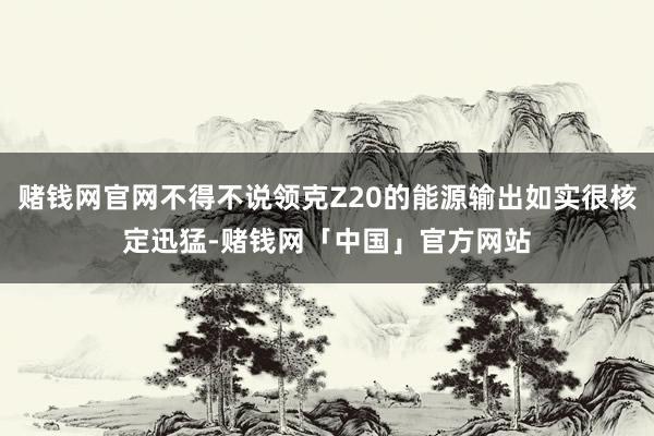 赌钱网官网不得不说领克Z20的能源输出如实很核定迅猛-赌钱网「中国」官方网站