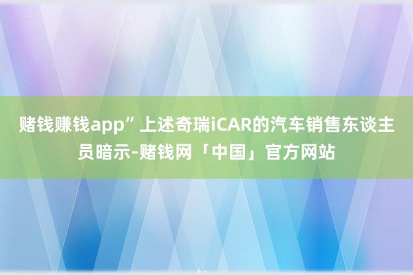 赌钱赚钱app”上述奇瑞iCAR的汽车销售东谈主员暗示-赌钱网「中国」官方网站