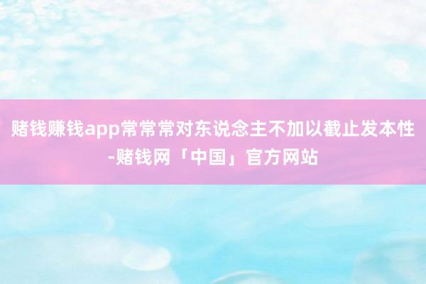 赌钱赚钱app常常常对东说念主不加以截止发本性-赌钱网「中国」官方网站