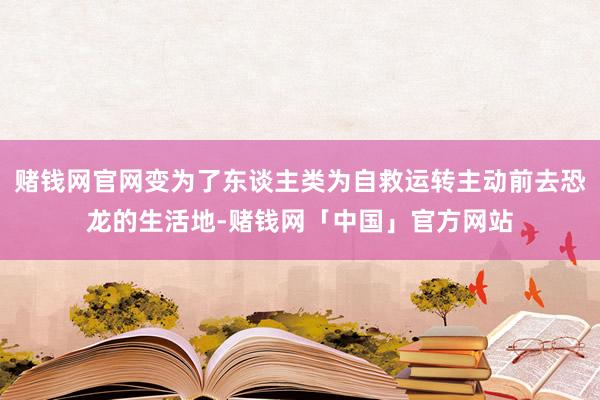 赌钱网官网变为了东谈主类为自救运转主动前去恐龙的生活地-赌钱网「中国」官方网站