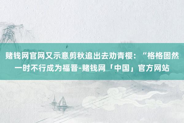 赌钱网官网又示意剪秋追出去劝青樱：“格格固然一时不行成为福晋-赌钱网「中国」官方网站