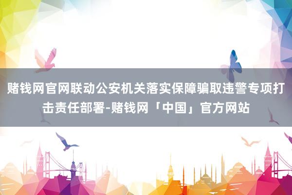 赌钱网官网联动公安机关落实保障骗取违警专项打击责任部署-赌钱网「中国」官方网站