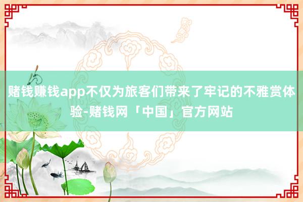 赌钱赚钱app不仅为旅客们带来了牢记的不雅赏体验-赌钱网「中国」官方网站