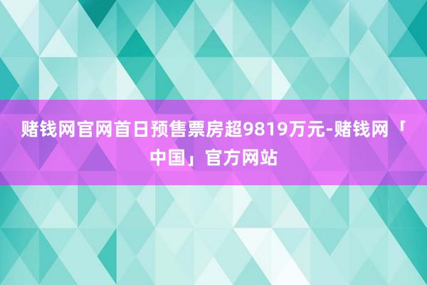 赌钱网官网首日预售票房超9819万元-赌钱网「中国」官方网站