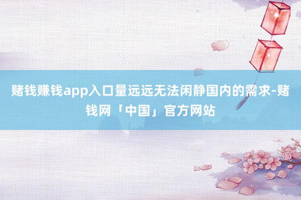 赌钱赚钱app入口量远远无法闲静国内的需求-赌钱网「中国」官方网站