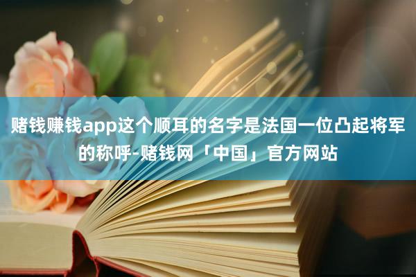 赌钱赚钱app这个顺耳的名字是法国一位凸起将军的称呼-赌钱网「中国」官方网站