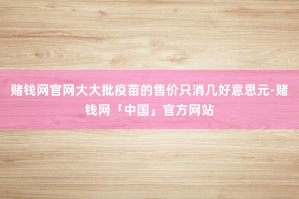 赌钱网官网大大批疫苗的售价只消几好意思元-赌钱网「中国」官方网站