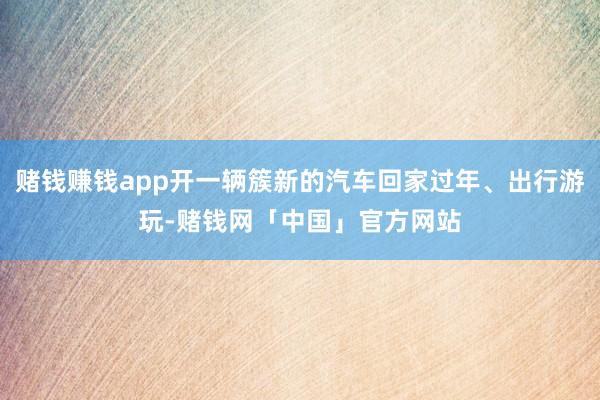 赌钱赚钱app开一辆簇新的汽车回家过年、出行游玩-赌钱网「中国」官方网站