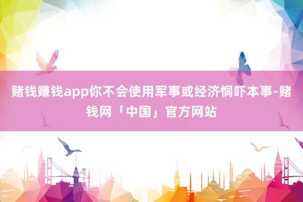 赌钱赚钱app你不会使用军事或经济恫吓本事-赌钱网「中国」官方网站