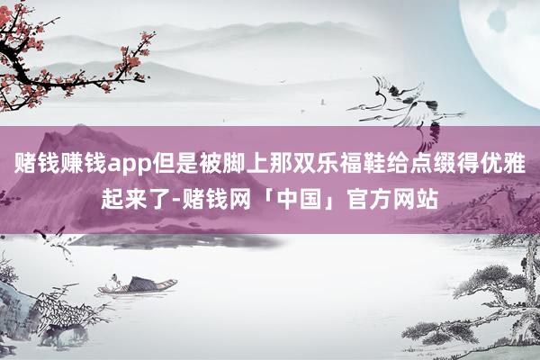 赌钱赚钱app但是被脚上那双乐福鞋给点缀得优雅起来了-赌钱网「中国」官方网站