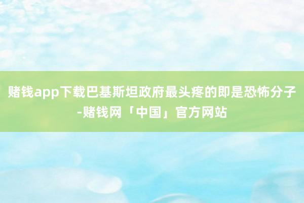 赌钱app下载巴基斯坦政府最头疼的即是恐怖分子-赌钱网「中国」官方网站