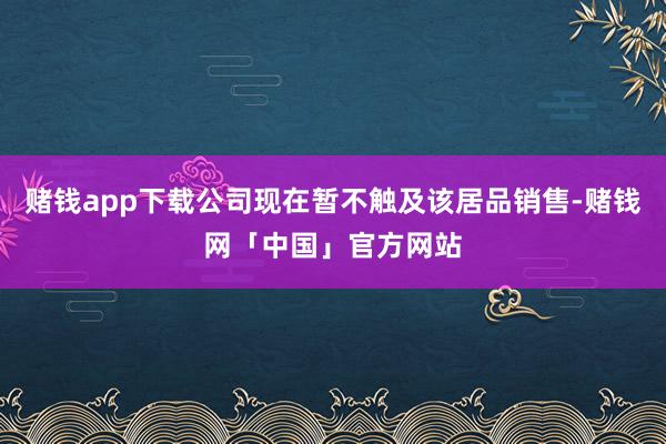 赌钱app下载公司现在暂不触及该居品销售-赌钱网「中国」官方网站