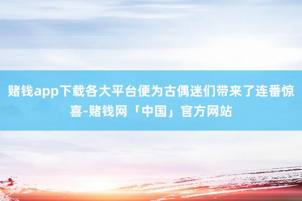 赌钱app下载各大平台便为古偶迷们带来了连番惊喜-赌钱网「中国」官方网站