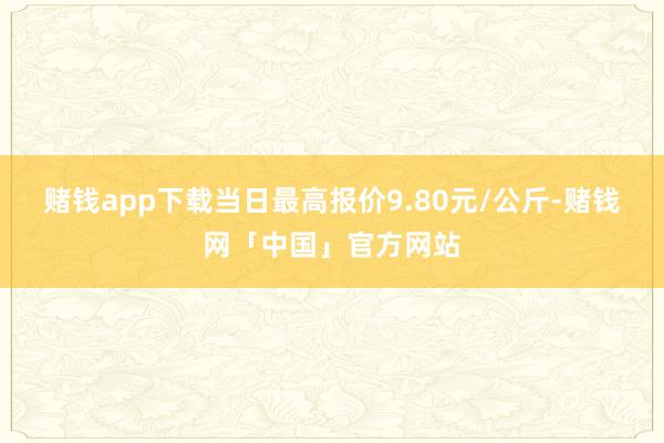 赌钱app下载当日最高报价9.80元/公斤-赌钱网「中国」官方网站