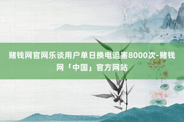 赌钱网官网乐谈用户单日换电迫害8000次-赌钱网「中国」官方网站