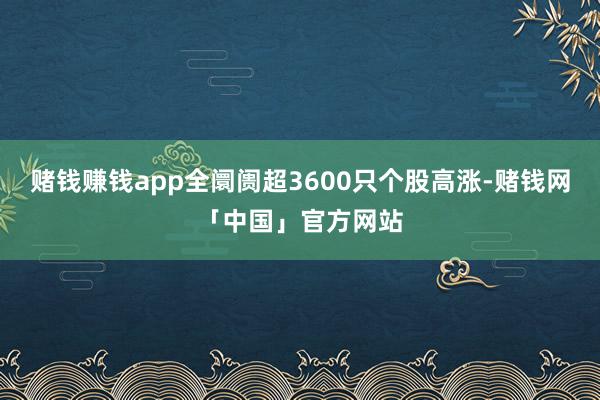 赌钱赚钱app全阛阓超3600只个股高涨-赌钱网「中国」官方网站