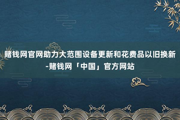 赌钱网官网助力大范围设备更新和花费品以旧换新-赌钱网「中国」官方网站