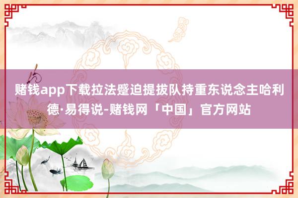 赌钱app下载　　拉法蹙迫提拔队持重东说念主哈利德·易得说-赌钱网「中国」官方网站