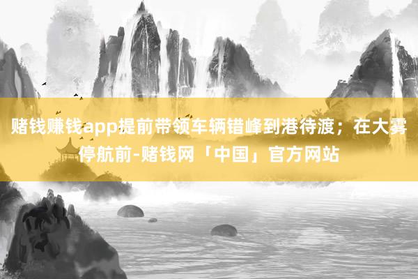 赌钱赚钱app提前带领车辆错峰到港待渡；在大雾停航前-赌钱网「中国」官方网站