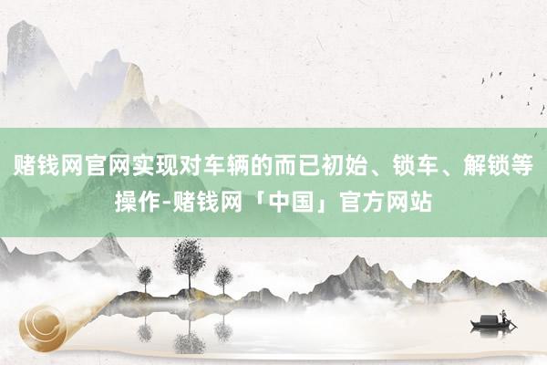 赌钱网官网实现对车辆的而已初始、锁车、解锁等操作-赌钱网「中国」官方网站