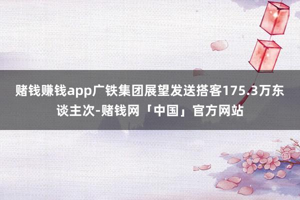 赌钱赚钱app广铁集团展望发送搭客175.3万东谈主次-赌钱网「中国」官方网站