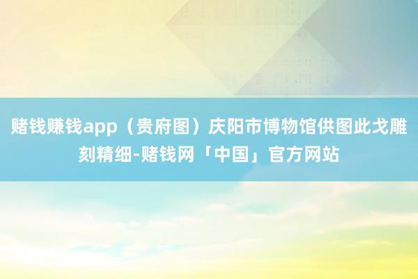 赌钱赚钱app（贵府图）庆阳市博物馆供图此戈雕刻精细-赌钱网「中国」官方网站