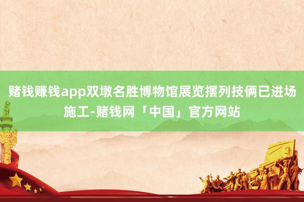 赌钱赚钱app双墩名胜博物馆展览摆列技俩已进场施工-赌钱网「中国」官方网站