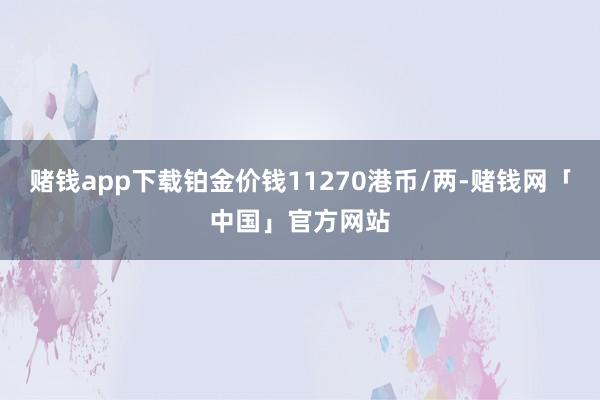 赌钱app下载铂金价钱11270港币/两-赌钱网「中国」官方网站