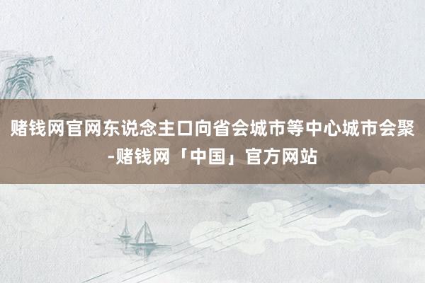 赌钱网官网东说念主口向省会城市等中心城市会聚-赌钱网「中国」官方网站