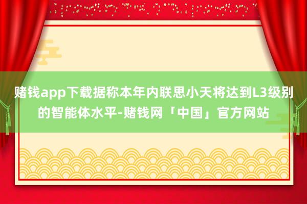 赌钱app下载据称本年内联思小天将达到L3级别的智能体水平-赌钱网「中国」官方网站