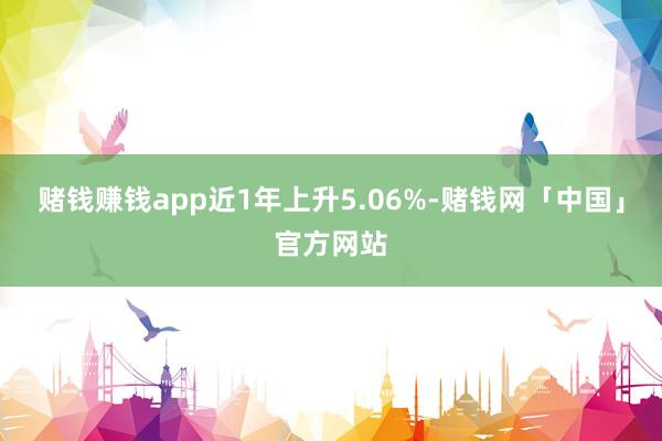 赌钱赚钱app近1年上升5.06%-赌钱网「中国」官方网站